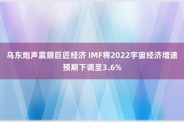 乌东炮声震颤巨匠经济 IMF将2022宇宙经济增速预期下调至3.6%